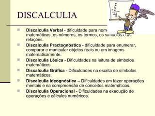 DISCALCULIA
 Discalculia Verbal - dificuldade para nomear as quantidades
matemáticas, os números, os termos, os símbolos e as
relações.
 Discalculia Practognóstica - dificuldade para enumerar,
comparar e manipular objetos reais ou em imagens
matematicamente.
 Discalculia Léxica - Dificuldades na leitura de símbolos
matemáticos.
 Discalculia Gráfica - Dificuldades na escrita de símbolos
matemáticos.
 Discalculia Ideognóstica – Dificuldades em fazer operações
mentais e na compreensão de conceitos matemáticos.
 Discalculia Operacional - Dificuldades na execução de
operações e cálculos numéricos.
 