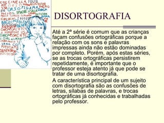 DISORTOGRAFIA
Até a 2ª série é comum que as crianças
façam confusões ortográficas porque a
relação com os sons e palavras
impressas ainda não estão dominadas
por completo. Porém, após estas séries,
se as trocas ortográficas persistirem
repetidamente, é importante que o
professor esteja atento já que pode se
tratar de uma disortografia.
A característica principal de um sujeito
com disortografia são as confusões de
letras, sílabas de palavras, e trocas
ortográficas já conhecidas e trabalhadas
pelo professor.
 