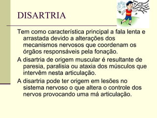 DISARTRIA
Tem como característica principal a fala lenta e
arrastada devido a alterações dos
mecanismos nervosos que coordenam os
órgãos responsáveis pela fonação.
A disartria de origem muscular é resultante de
paresia, paralisia ou ataxia dos músculos que
intervêm nesta articulação.
A disartria pode ter origem em lesões no
sistema nervoso o que altera o controle dos
nervos provocando uma má articulação.
 