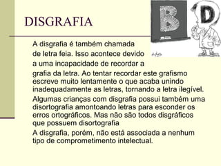 DISGRAFIA
A disgrafia é também chamada
de letra feia. Isso acontece devido
a uma incapacidade de recordar a
grafia da letra. Ao tentar recordar este grafismo
escreve muito lentamente o que acaba unindo
inadequadamente as letras, tornando a letra ilegível.
Algumas crianças com disgrafia possui também uma
disortografia amontoando letras para esconder os
erros ortográficos. Mas não são todos disgráficos
que possuem disortografia
A disgrafia, porém, não está associada a nenhum
tipo de comprometimento intelectual.
 