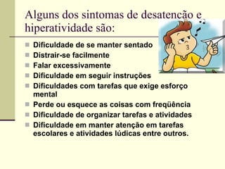 Alguns dos sintomas de desatenção e hiperatividade são: Dificuldade de se manter sentado  Distrair-se facilmente  Falar excessivamente            Dificuldade em seguir instruções  Dificuldades com tarefas que exige esforço mental  Perde ou esquece as coisas com freqüência  Dificuldade de organizar tarefas e atividades Dificuldade em manter atenção em tarefas escolares e atividades lúdicas entre outros. 