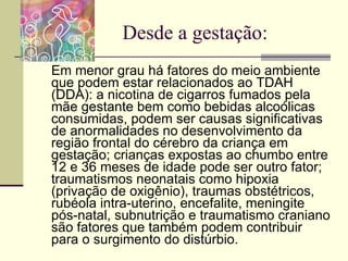 Desde a gestação: Em menor grau há fatores do meio ambiente que podem estar relacionados ao TDAH (DDA): a nicotina de cigarros fumados pela mãe gestante bem como bebidas alcoólicas consumidas, podem ser causas significativas de anormalidades no desenvolvimento da região frontal do cérebro da criança em gestação; crianças expostas ao chumbo entre 12 e 36 meses de idade pode ser outro fator; traumatismos neonatais como hipoxia (privação de oxigênio), traumas obstétricos, rubéola intra-uterino, encefalite, meningite pós-natal, subnutrição e traumatismo craniano são fatores que também podem contribuir para o surgimento do distúrbio. 