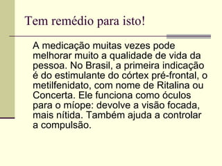 Tem remédio para isto! A medicação muitas vezes pode melhorar muito a qualidade de vida da pessoa. No Brasil, a primeira indicação é do estimulante do córtex pré-frontal, o metilfenidato, com nome de Ritalina ou Concerta. Ele funciona como óculos para o míope: devolve a visão focada, mais nítida. Também ajuda a controlar a compulsão. 