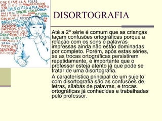 DISORTOGRAFIA Até a 2ª série é comum que as crianças façam confusões ortográficas porque a relação com os sons e palavras impressas ainda não estão dominadas por completo. Porém, após estas séries, se as trocas ortográficas persistirem repetidamente, é importante que o professor esteja atento já que pode se tratar de uma disortografia.  A característica principal de um sujeito com disortografia são as confusões de letras, sílabas de palavras, e trocas ortográficas já conhecidas e trabalhadas pelo professor.  