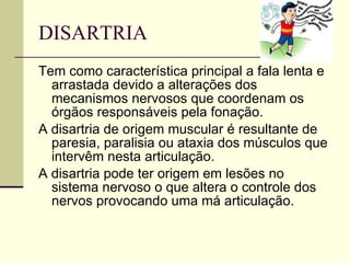 DISARTRIA  Tem como característica principal a fala lenta e arrastada devido a alterações dos mecanismos nervosos que coordenam os órgãos responsáveis pela fonação.  A disartria de origem muscular é resultante de paresia, paralisia ou ataxia dos músculos que intervêm nesta articulação.  A disartria pode ter origem em lesões no sistema nervoso o que altera o controle dos nervos provocando uma má articulação.  