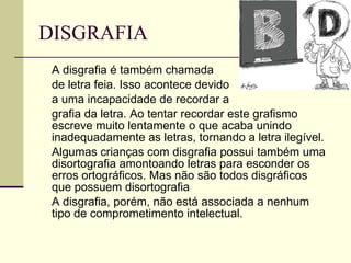 DISGRAFIA  A disgrafia é também chamada de letra feia. Isso acontece devido a uma incapacidade de recordar a  grafia da letra. Ao tentar recordar este grafismo escreve muito lentamente o que acaba unindo inadequadamente as letras, tornando a letra ilegível.  Algumas crianças com disgrafia possui também uma disortografia amontoando letras para esconder os erros ortográficos. Mas não são todos disgráficos que possuem disortografia  A disgrafia, porém, não está associada a nenhum tipo de comprometimento intelectual.  