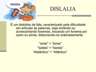 DISLALIA É um distúrbio da fala, caracterizado pela dificuldade em articular as palavras, seja omitindo ou acrescentando fonemas, trocando um fonema por outro ou ainda, distorcendo-os ordenadamente. “ omei” = “tomei” “ balata” = “barata” “ Atelântico” = “Atlântico”  