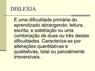 DISLEXIA  É uma dificuldade primária do aprendizado abrangendo: leitura, escrita, e soletração ou uma combinação de duas ou três destas dificuldades. Caracteriza-se por alterações quantitativas e qualitativas, total ou parcialmente irreversíveis .  