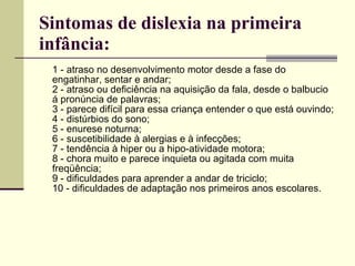 Sintomas de dislexia na primeira infância:   1 - atraso no desenvolvimento motor desde a fase do engatinhar, sentar e andar; 2 - atraso ou deficiência na aquisição da fala, desde o balbucio á pronúncia de palavras;  3 - parece difícil para essa criança entender o que está ouvindo; 4 - distúrbios do sono; 5 - enurese noturna; 6 - suscetibilidade à alergias e à infecções; 7 - tendência à hiper ou a hipo-atividade motora;  8 - chora muito e parece inquieta ou agitada com muita freqüência; 9 - dificuldades para aprender a andar de triciclo; 10 - dificuldades de adaptação nos primeiros anos escolares. 