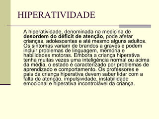 HIPERATIVIDADE A hiperatividade, denominada na medicina de  desordem do déficit de atenção , pode afetar crianças, adolescentes e até mesmo alguns adultos. Os sintomas variam de brandos a graves e podem incluir problemas de linguagem, memória e habilidades motoras. Embora a criança hiperativa tenha muitas vezes uma inteligência normal ou acima da média, o estado é caracterizado por problemas de aprendizado e comportamento. Os professores e pais da criança hiperativa devem saber lidar com a falta de atenção, impulsividade, instabilidade emocional e hiperativa incontrolável da criança. 