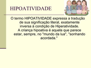 HIPOATIVIDADE  O termo HIPOATIVIDADE expressa a tradução de sua significação literal, exatamente inversa à condição de Hiperatividade. A criança hipoativa é aquela que parece estar, sempre, no "mundo da lua", "sonhando acordada."  