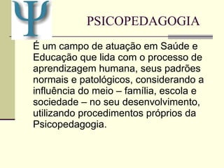 PSICOPEDAGOGIA É um campo de atuação em Saúde e Educação que lida com o processo de aprendizagem humana, seus padrões normais e patológicos, considerando a influência do meio – família, escola e sociedade – no seu desenvolvimento, utilizando procedimentos próprios da Psicopedagogia.  