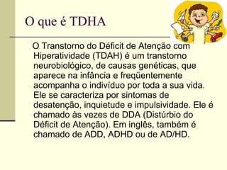 O que é TDHA  O Transtorno do Déficit de Atenção com Hiperatividade (TDAH) é um transtorno neurobiológico, de causas genéticas, que aparece na infância e freqüentemente acompanha o indivíduo por toda a sua vida. Ele se caracteriza por sintomas de desatenção, inquietude e impulsividade. Ele é chamado às vezes de DDA (Distúrbio do Déficit de Atenção). Em inglês, também é chamado de ADD, ADHD ou de AD/HD.  