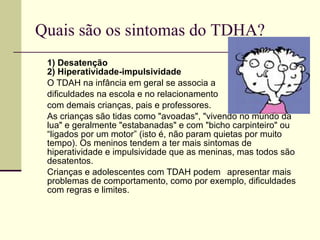Quais são os sintomas do TDHA? 1) Desatenção 2) Hiperatividade-impulsividade O TDAH na infância em geral se associa a  dificuldades na escola e no relacionamento  com demais crianças, pais e professores.  As crianças são tidas como "avoadas", "vivendo no mundo da lua" e geralmente "estabanadas" e com "bicho carpinteiro" ou “ligados por um motor” (isto é, não param quietas por muito tempo). Os meninos tendem a ter mais sintomas de hiperatividade e impulsividade que as meninas, mas todos são desatentos.  Crianças e adolescentes com TDAH podem  apresentar mais problemas de comportamento, como por exemplo, dificuldades com regras e limites. 
