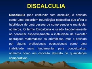 Discalculia  (não confundir com acalculia) é definido como uma desordem neurológica específica que afeta a habilidade de uma pessoa de compreender e manipular números. O termo Discalculia é usado freqüentemente ao consultar especificamente à inabilidade de executar operações matemáticas ou aritméticas, mas é definido por alguns profissionais educacionais como uma inabilidade mais fundamental para conceitualizar números como um conceito abstrato de quantidades comparativas. DISCALCULIA 
