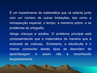 É um impedimento da matemática que vá adiante junto com um número de outras limitações, tais como a introspecção espacial, o tempo, a memória pobre, e os problemas do ortografia   Atinge crianças e adultos. O problema principal está compreendendo que a matemática da maneira que é ensinada às crianças.. Entretanto, a discalculia é o menos conhecido destes tipos de desordem de aprendizagem e assim não é reconhecido freqüentemente. 