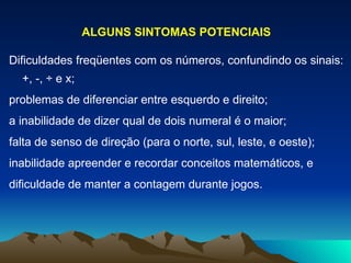 ALGUNS SINTOMAS POTENCIAIS Dificuldades freqüentes com os números, confundindo os sinais: +, -, ÷ e x; problemas de diferenciar entre esquerdo e direito; a inabilidade de dizer qual de dois numeral é o maior; falta de senso de direção (para o norte, sul, leste, e oeste); inabilidade apreender e recordar conceitos matemáticos, e dificuldade de manter a contagem durante jogos. 