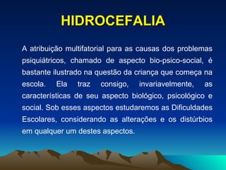 HIDROCEFALIA A atribuição multifatorial para as causas dos problemas psiquiátricos, chamado de aspecto bio-psico-social, é bastante ilustrado na questão da criança que começa na escola. Ela traz consigo, invariavelmente, as características de seu aspecto biológico, psicológico e social. Sob esses aspectos estudaremos as Dificuldades Escolares, considerando as alterações e os distúrbios em qualquer um destes aspectos. 