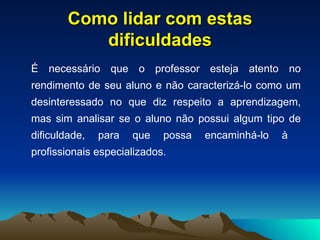Como lidar com estas dificuldades É necessário que o professor esteja atento no rendimento de seu aluno e não caracterizá-lo como um desinteressado no que diz respeito a aprendizagem, mas sim analisar se o aluno não possui algum tipo de dificuldade, para que possa encaminhá-lo à  profissionais especializados. 