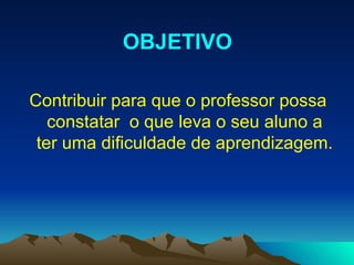 Contribuir para que o professor possa constatar  o que leva o seu aluno a ter uma dificuldade de aprendizagem. OBJETIVO 