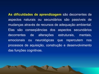 As dificuldades de aprendizagem  são decorrentes de aspectos naturais ou secundários são passíveis de mudanças através de recursos de adequação ambiental. Elas são conseqüências dos aspectos secundários decorrentes de alterações estruturais, mentais, emocionais ou neurológicas que repercutem nos processos de aquisição, construção e desenvolvimento das funções cognitivas. 