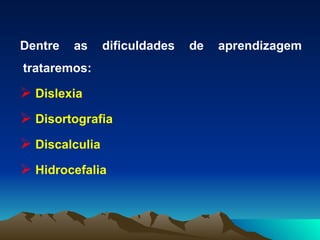 Dentre as dificuldades de aprendizagem trataremos:  Dislexia Disortografia  Discalculia Hidrocefalia 