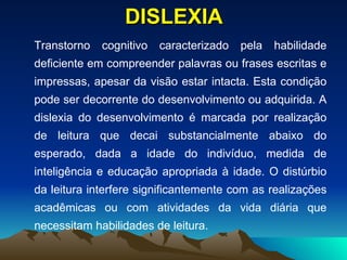 DISLEXIA Transtorno cognitivo caracterizado pela habilidade deficiente em compreender palavras ou frases escritas e impressas, apesar da visão estar intacta. Esta condição pode ser decorrente do desenvolvimento ou adquirida. A dislexia do desenvolvimento é marcada por realização de leitura que decai substancialmente abaixo do esperado, dada a idade do indivíduo, medida de inteligência e educação apropriada à idade. O distúrbio da leitura interfere significantemente com as realizações acadêmicas ou com atividades da vida diária que necessitam habilidades de leitura. 