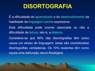 É   a dificuldade do  aprendizado  e do  desenvolvimento  da habilidade da  linguagem   escrita  expressiva. Esta dificuldade pode ocorrer associada ou não a dificuldade de  leitura , isto é, a  dislexia . Considera-se que 90% das disortografias têm como causa um atraso de linguagem; estas são consideradas disortografias verdadeiras. Os 10% restantes têm como causa uma disfunção neuro-fisiológica. DISORTOGRAFIA 