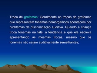 Troca de  grafemas : Geralmente as trocas de grafemas que representam fonemas homorgânicos acontecem por problemas de discriminação auditiva. Quando a criança troca fonemas na fala, a tendência é que ela escreva apresentando as mesmas trocas, mesmo que os fonemas não sejam auditivamente semelhantes; 