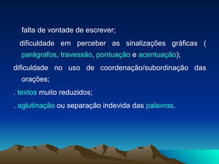 falta de vontade de escrever;  dificuldade em perceber as sinalizações gráficas ( parágrafos ,  travessão ,  pontuação  e  acentuação );  dificuldade no uso de coordenação/subordinação das orações;  .  textos  muito reduzidos;  .  aglutinação  ou separação indevida das  palavras . 