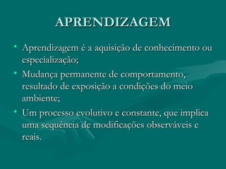 APRENDIZAGEM Aprendizagem é a aquisição de conhecimento ou especialização; Mudança permanente de comportamento, resultado de exposição a condições do meio ambiente; Um processo evolutivo e constante, que implica uma sequência de modificações observáveis e reais. 