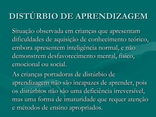 DISTÚRBIO DE APRENDIZAGEM Situação observada em crianças que apresentam dificuldades de aquisição de conhecimento teórico, embora apresentem inteligência normal, e não demonstrem desfavorecimento mental, físico, emocional ou social. As crianças portadoras de distúrbio de aprendizagem não são incapazes de aprender, pois os distúrbios não são uma deficiência irreversível, mas uma forma de imaturidade que requer atenção e métodos de ensino apropriados. 