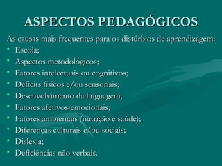 ASPECTOS PEDAGÓGICOS As causas mais frequentes para os distúrbios de aprendizagem: Escola; Aspectos metodológicos; Fatores intelectuais ou cognitivos; Déficits físicos e/ou sensoriais; Desenvolvimento da linguagem; Fatores afetivos-emocionais; Fatores ambientais (nutrição e saúde); Diferenças culturais e/ou sociais; Dislexia; Deficiências não verbais. 
