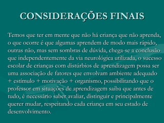 CONSIDERAÇÕES FINAIS Temos que ter em mente que não há criança que não aprenda, o que ocorre é que algumas aprendem de modo mais rápido, outras não, mas sem sombras de dúvida, chega-se a conclusão que independentemente da via neurológica utilizada, o sucesso escolar de crianças com distúrbios de aprendizagem possa ser uma associação de fatores que envolvam ambiente adequado + estímulo + motivação + organismo, possibilitando que o professor em situações de aprendizagem saiba que antes de tudo, é necessário saber avaliar, distinguir e principalmente querer mudar, respeitando cada criança em seu estado de desenvolvimento. 