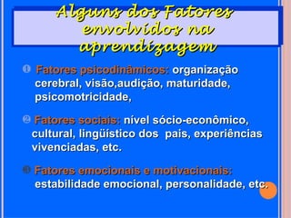 Alguns dos Fatores
         envolvidos na
        aprendizagem
‚ Fatores psicodinâmicos: organização
  cerebral, visão,audição, maturidade,
  psicomotricidade,
ƒ Fatores sociais: nível sócio-econômico,
 cultural, lingüístico dos pais, experiências
 vivenciadas, etc.
„ Fatores emocionais e motivacionais:
  estabilidade emocional, personalidade, etc.
 