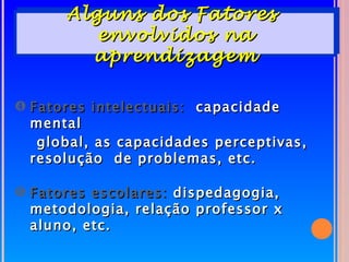 Alguns dos Fatores
         envolvidos na
        aprendizagem

… Fatores intelectuais: capacidade
  mental
   global, as capacidades perceptivas,
  resolução de problemas, etc.

† Fatores escolares: dispedagogia,
  metodologia, relação professor x
  aluno, etc.
 