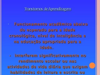 Transtornos de Aprendizagem


• Funcionamento acadêmico abaixo
     do esperado para a idade
cronológica, nível de inteligência e
  na educação apropriada para a
              idade.

 • Interferem significativamente no
      rendimento escolar ou nas
atividades de vida diária que exigem
 habilidades de leitura e escrita ou
 