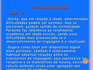 Terminologia Atual
• DSM- IV
•Alerta, que em relação à idade, determinadas
dificuldades podem ser normais, mas se
persistem, acabam saindo da normalidade.
Portanto faz referência ao rendimento
acadêmico em idade escolar, sendo essa
dificuldade mais pronunciada se o
desenvolvimento de linguagem é o implicado.
•Sugere como fator pré-dispositivo algum
dano perinatal, também é relativamente
habitual observar relações entre os
transtornos de linguagem, seja expressivo ou
receptivo e os transtornos de leitura, escrita e
cálculo podendo ainda estar agregado aos
 