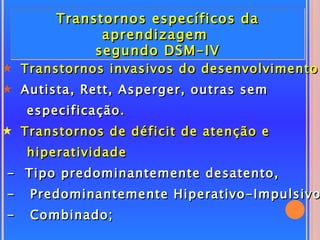 Transtornos específicos da
              aprendizagem
             segundo DSM-IV
5 Transtornos invasivos do desenvolvimento
5 Autista, Rett, Asperger, outras sem
    especificação.
5 Transtornos de déficit de atenção e
    hiperatividade
- Tipo predominantemente desatento,
-   Predominantemente Hiperativo-Impulsivo
-   Combinado;
 