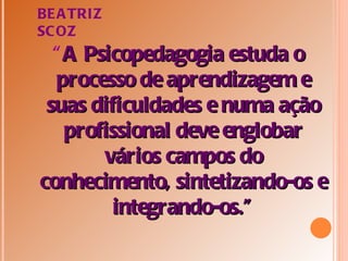 BE A TRIZ
SC OZ
  “ A Psicopedagogia estuda o
   processo de aprendizagem e
 suas dificuldades e numa ação
    profissional deve englobar
        vários campos do
conhecimento, sintetizando-os e
         integrando-os.”
 