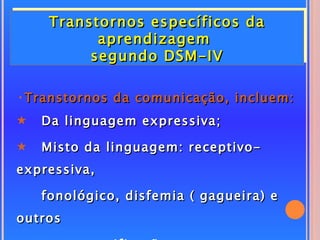 Transtornos específicos da
           aprendizagem
          segundo DSM-IV

•Transtornos da comunicação, incluem:
5   Da linguagem expressiva;

5   Misto da linguagem: receptivo-
expressiva,

    fonológico, disfemia ( gagueira) e
outros
 