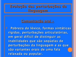 Evolução das perturbações da
           linguagem


         Comunicação oral -

 Pobreza do léxico, formas sintáticas
 rígidas, perturbações articulatórias,
 em geral difícil de distinguir as
 inabilidades que são seqüelas de
 perturbações da linguagem e as que
 são variantes orais de uma fala
 relaxada ou popular.
 