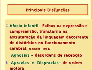 Principais Disfunções



 Afasia infantil    - Falhas na expressão e
 compreensão,       transtorno na
 estruturação da linguagem decorrente
 de distúrbios no funcionamento
 cerebral.   (Spinelli- 1983)

  Agnosias - desordens de recepção
e Apraxias e Dispraxias- de ordem
  motora
 