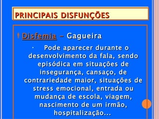 PRINCIPAIS DISFUNÇÕES

Disfemia - Gagueira
   •    Pode aparecer durante o
   desenvolvimento da fala, sendo
      episódica em situações de
      insegurança, cansaço, de
  contrariedade maior, situações de
    stress emocional, entrada ou
     mudança de escola, viagem,
      nascimento de um irmão,
           hospitalização...
 