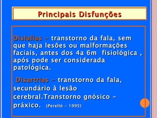 Principais Disfunções


Dislalias - transtorno da fala, sem
que haja lesões ou malformações
faciais, antes dos 4a 6m fisiológica ,
após pode ser considerada
patológica.

 Disartrias - transtorno da fala,
secundário à lesão
cerebral.Transtorno gnósico -
práxico. (Perelló - 1995)
 