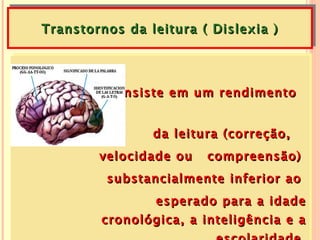 Transtornos da leitura ( Dislexia )




         Consiste em um rendimento


                da leitura (correção,
        velocidade ou   compreensão)
         substancialmente inferior ao
               esperado para a idade
        cronológica, a inteligência e a
 