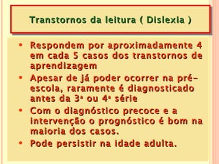 Transtornos da leitura ( Dislexia )

• Respondem por aproximadamente 4
  em cada 5 casos dos transtornos de
  aprendizagem
• Apesar de já poder ocorrer na pré-
  escola, raramente é diagnosticado
  antes da 3 a ou 4 a série
• Com o diagnóstico precoce e a
  intervenção o prognóstico é bom na
  maioria dos casos.
• Pode persistir na idade adulta.
 