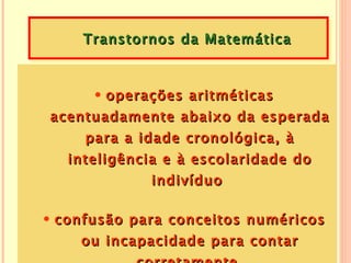 Transtornos da Matemática



     • operações aritméticas
acentuadamente abaixo da esperada
     para a idade cronológica, à
   inteligência e à escolaridade do
             indivíduo

• confusão para conceitos numéricos
     ou incapacidade para contar
 