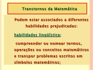 Transtornos da Matemática

Podem estar associados a diferentes
      habilidades prejudicadas:

habilidades lingüística ;

compreender ou nomear termos,
operações ou conceitos matemáticos
e transpor problemas escritos em
símbolos matemáticos;
 