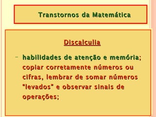 Transtornos da Matemática



               Discalculia

- habilidades de atenção e memória ;
  copiar corretamente números ou
  cifras, lembrar de somar números
  “levados” e observar sinais de
  operações;
 